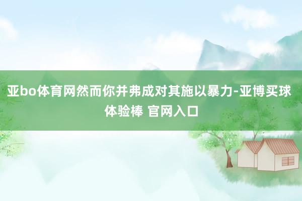 亚bo体育网然而你并弗成对其施以暴力-亚博买球 体验棒 官网入口