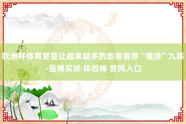 欧洲杯体育更是让越来越多的旅客遴荐“慢游”九寨-亚博买球 体验棒 官网入口