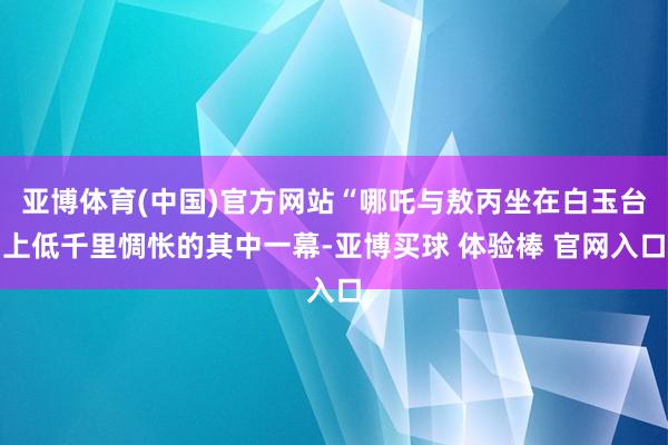 亚博体育(中国)官方网站“哪吒与敖丙坐在白玉台上低千里惆怅的其中一幕-亚博买球 体验棒 官网入口