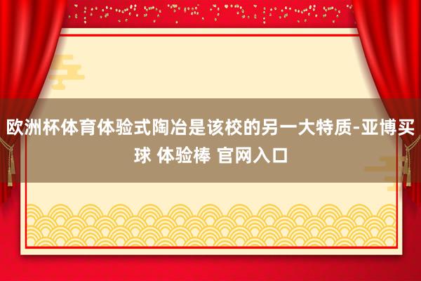 欧洲杯体育体验式陶冶是该校的另一大特质-亚博买球 体验棒 官网入口