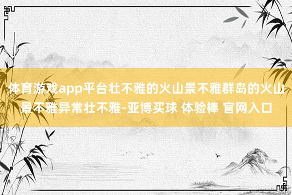 体育游戏app平台壮不雅的火山景不雅群岛的火山景不雅异常壮不雅-亚博买球 体验棒 官网入口