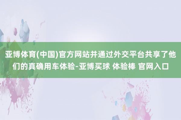亚博体育(中国)官方网站并通过外交平台共享了他们的真确用车体验-亚博买球 体验棒 官网入口