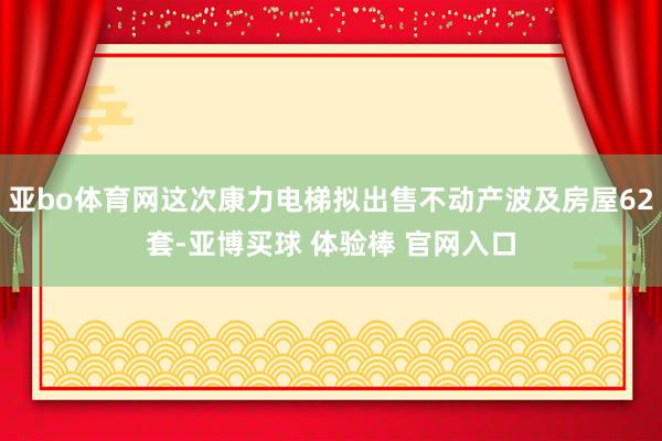 亚bo体育网这次康力电梯拟出售不动产波及房屋62套-亚博买球 体验棒 官网入口