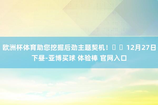 欧洲杯体育助您挖掘后劲主题契机！		12月27日下昼-亚博买球 体验棒 官网入口