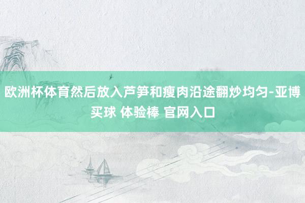欧洲杯体育然后放入芦笋和瘦肉沿途翻炒均匀-亚博买球 体验棒 官网入口