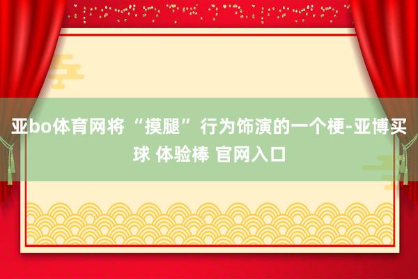 亚bo体育网将 “摸腿” 行为饰演的一个梗-亚博买球 体验棒 官网入口