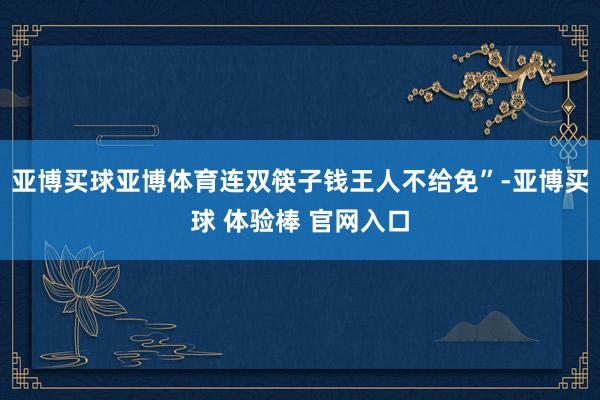 亚博买球亚博体育连双筷子钱王人不给免”-亚博买球 体验棒 官网入口