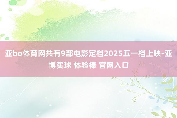 亚bo体育网共有9部电影定档2025五一档上映-亚博买球 体验棒 官网入口