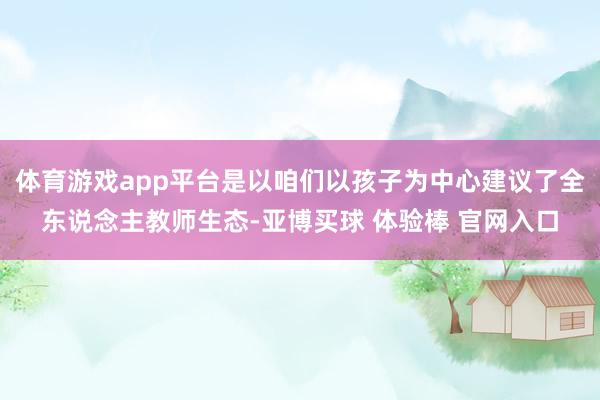 体育游戏app平台是以咱们以孩子为中心建议了全东说念主教师生态-亚博买球 体验棒 官网入口