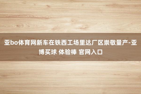 亚bo体育网新车在铁西工场里达厂区崇敬量产-亚博买球 体验棒 官网入口