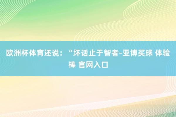 欧洲杯体育还说：“坏话止于智者-亚博买球 体验棒 官网入口