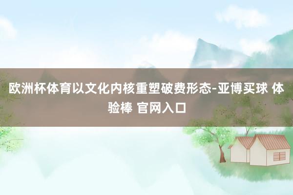 欧洲杯体育以文化内核重塑破费形态-亚博买球 体验棒 官网入口