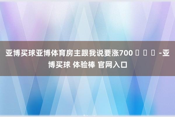 亚博买球亚博体育房主跟我说要涨700 ​​​-亚博买球 体验棒 官网入口