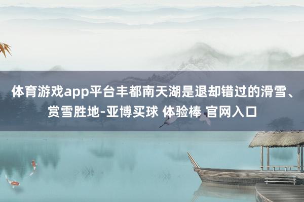 体育游戏app平台丰都南天湖是退却错过的滑雪、赏雪胜地-亚博买球 体验棒 官网入口