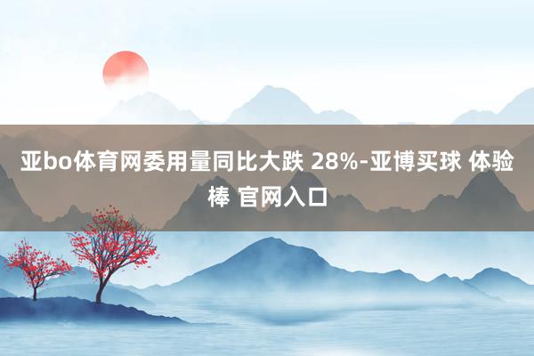 亚bo体育网委用量同比大跌 28%-亚博买球 体验棒 官网入口