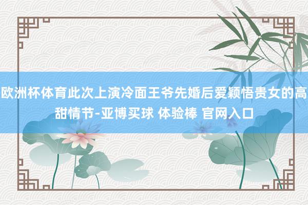 欧洲杯体育此次上演冷面王爷先婚后爱颖悟贵女的高甜情节-亚博买球 体验棒 官网入口