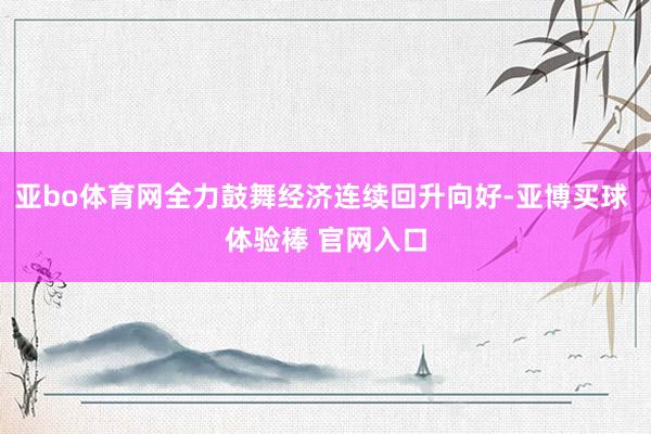亚bo体育网全力鼓舞经济连续回升向好-亚博买球 体验棒 官网入口