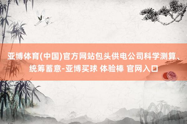 亚博体育(中国)官方网站　　包头供电公司科学测算、统筹蓄意-亚博买球 体验棒 官网入口