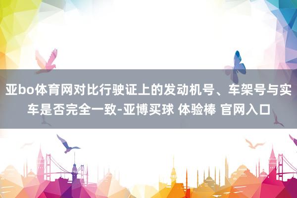 亚bo体育网对比行驶证上的发动机号、车架号与实车是否完全一致-亚博买球 体验棒 官网入口