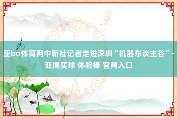 亚bo体育网中新社记者走进深圳“机器东谈主谷”-亚博买球 体验棒 官网入口