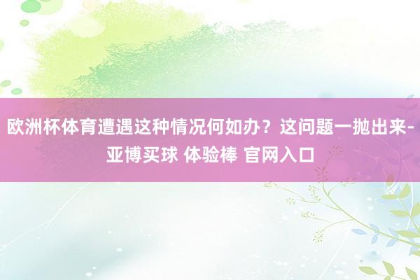 欧洲杯体育遭遇这种情况何如办？这问题一抛出来-亚博买球 体验棒 官网入口