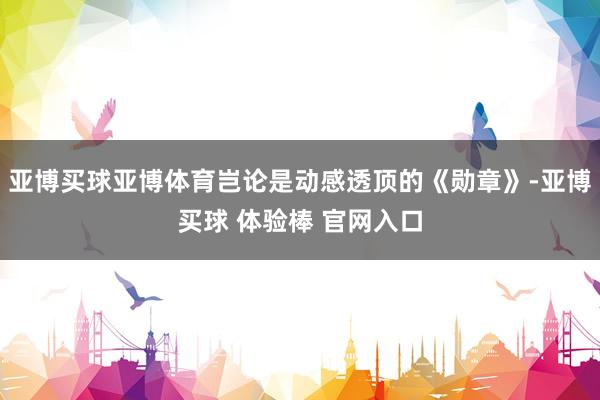 亚博买球亚博体育岂论是动感透顶的《勋章》-亚博买球 体验棒 官网入口