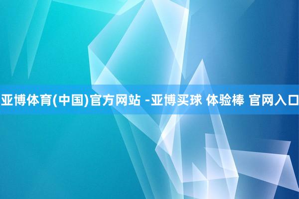 亚博体育(中国)官方网站 -亚博买球 体验棒 官网入口