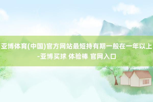 亚博体育(中国)官方网站最短持有期一般在一年以上-亚博买球 体验棒 官网入口