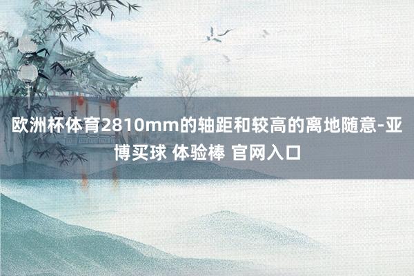 欧洲杯体育2810mm的轴距和较高的离地随意-亚博买球 体验棒 官网入口