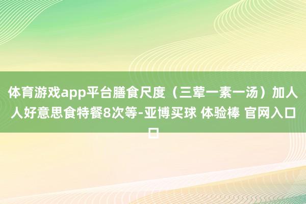 体育游戏app平台膳食尺度（三荤一素一汤）加人人好意思食特餐8次等-亚博买球 体验棒 官网入口