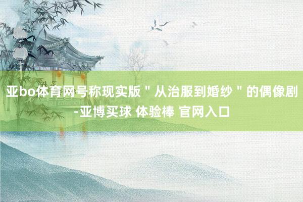 亚bo体育网号称现实版＂从治服到婚纱＂的偶像剧-亚博买球 体验棒 官网入口