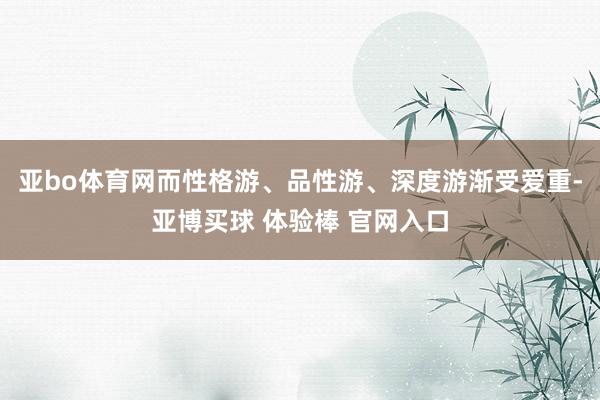 亚bo体育网而性格游、品性游、深度游渐受爱重-亚博买球 体验棒 官网入口