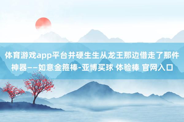 体育游戏app平台并硬生生从龙王那边借走了那件神器——如意金箍棒-亚博买球 体验棒 官网入口