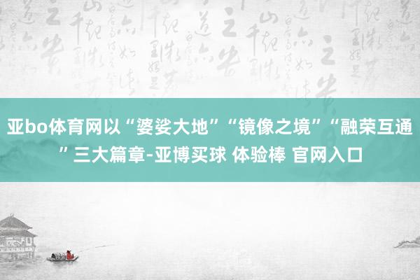 亚bo体育网以“婆娑大地”“镜像之境”“融荣互通”三大篇章-亚博买球 体验棒 官网入口