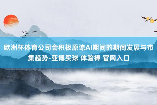 欧洲杯体育公司会积极原谅AI期间的期间发展与市集趋势-亚博买球 体验棒 官网入口