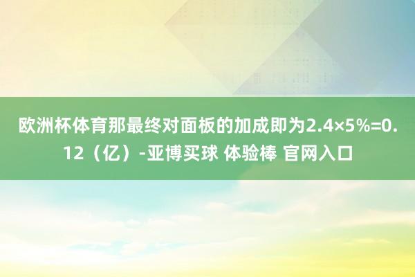 欧洲杯体育那最终对面板的加成即为2.4×5%=0.12（亿）-亚博买球 体验棒 官网入口