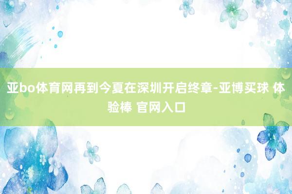 亚bo体育网再到今夏在深圳开启终章-亚博买球 体验棒 官网入口