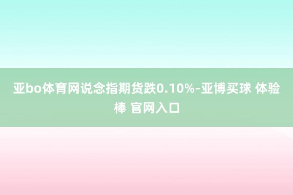 亚bo体育网说念指期货跌0.10%-亚博买球 体验棒 官网入口