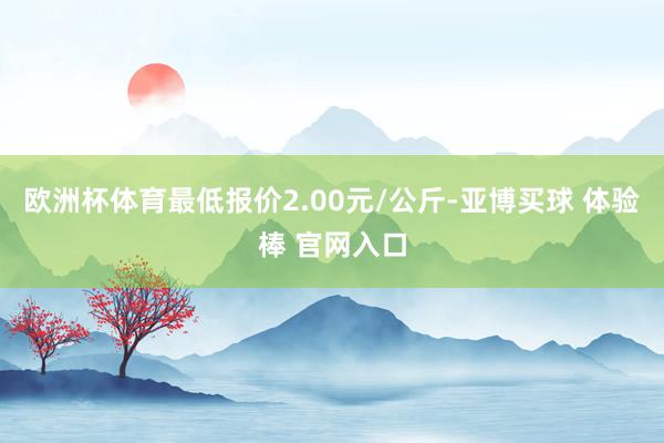 欧洲杯体育最低报价2.00元/公斤-亚博买球 体验棒 官网入口