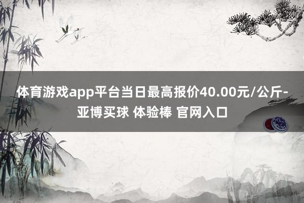 体育游戏app平台当日最高报价40.00元/公斤-亚博买球 体验棒 官网入口