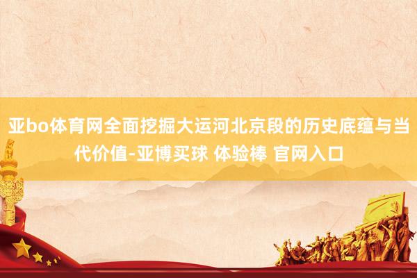 亚bo体育网全面挖掘大运河北京段的历史底蕴与当代价值-亚博买球 体验棒 官网入口
