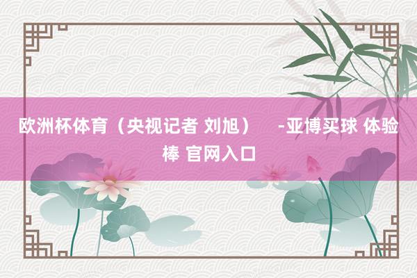 欧洲杯体育（央视记者 刘旭）    -亚博买球 体验棒 官网入口