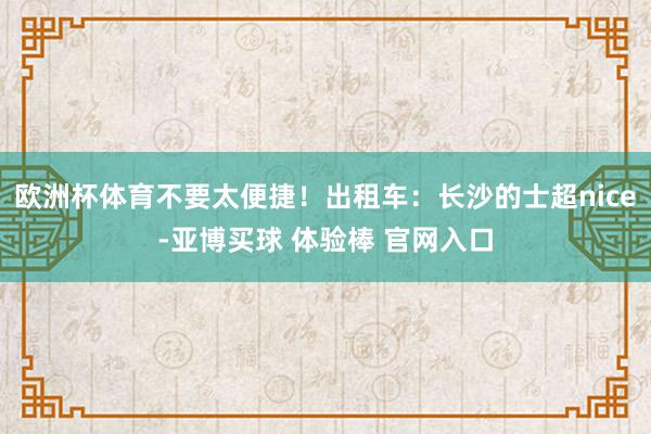 欧洲杯体育不要太便捷！出租车：长沙的士超nice-亚博买球 体验棒 官网入口