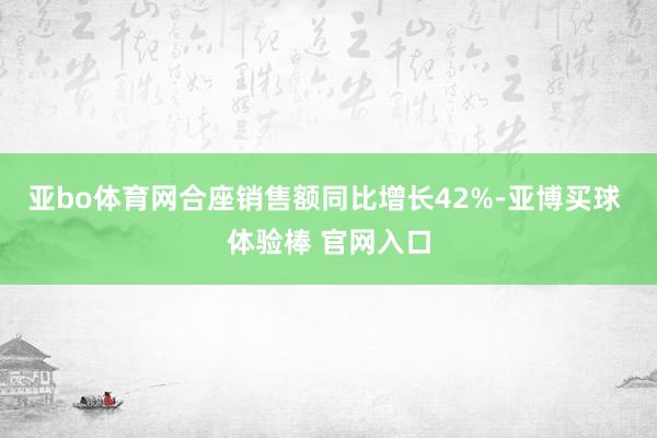 亚bo体育网合座销售额同比增长42%-亚博买球 体验棒 官网入口