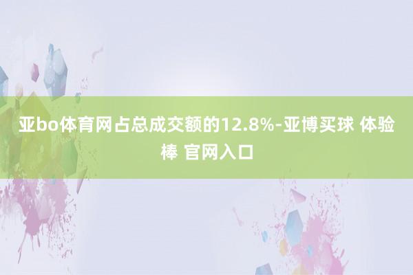 亚bo体育网占总成交额的12.8%-亚博买球 体验棒 官网入口