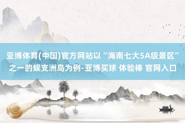 亚博体育(中国)官方网站以“海南七大5A级景区”之一的蜈支洲岛为例-亚博买球 体验棒 官网入口