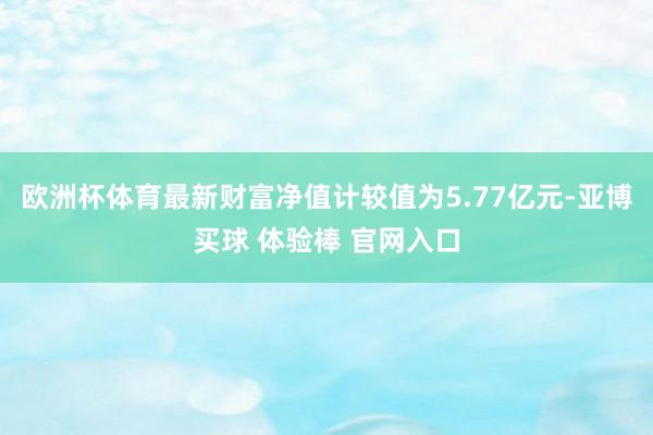 欧洲杯体育最新财富净值计较值为5.77亿元-亚博买球 体验棒 官网入口