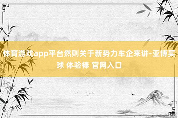 体育游戏app平台然则关于新势力车企来讲-亚博买球 体验棒 官网入口