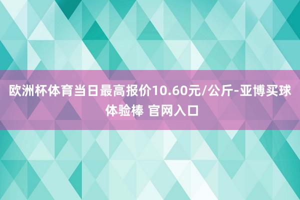 欧洲杯体育当日最高报价10.60元/公斤-亚博买球 体验棒 官网入口