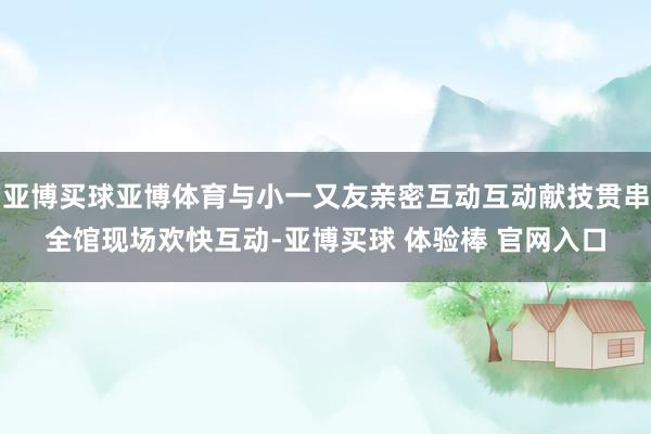 亚博买球亚博体育与小一又友亲密互动互动献技贯串全馆现场欢快互动-亚博买球 体验棒 官网入口